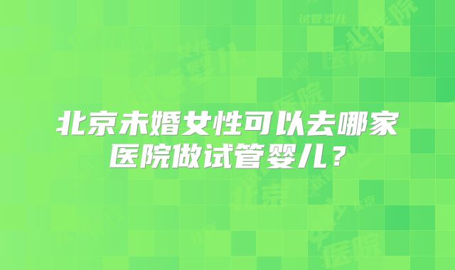 北京未婚女性可以去哪家医院做试管婴儿？