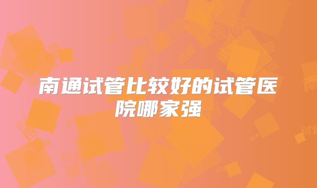 南通试管比较好的试管医院哪家强