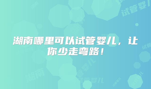 湖南哪里可以试管婴儿,让你少走弯路!