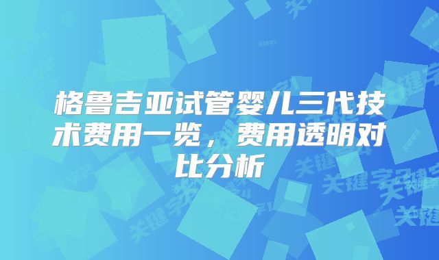 格鲁吉亚试管婴儿三代技术费用一览，费用透明对比分析