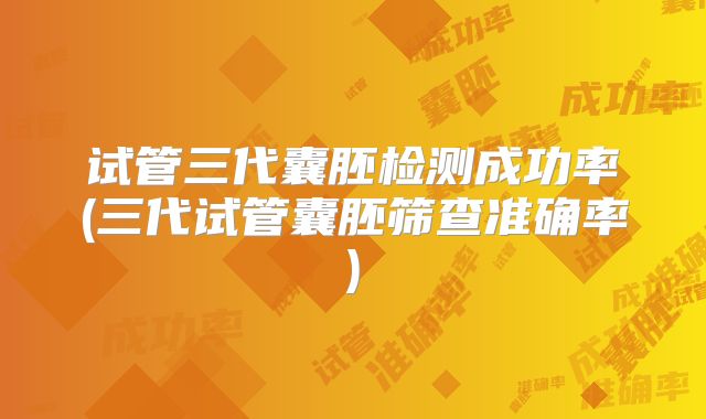 试管三代囊胚检测成功率(三代试管囊胚筛查准确率)