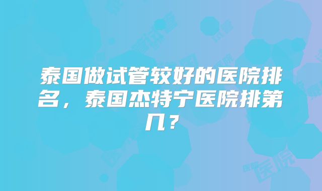 泰国做试管较好的医院排名，泰国杰特宁医院排第几？