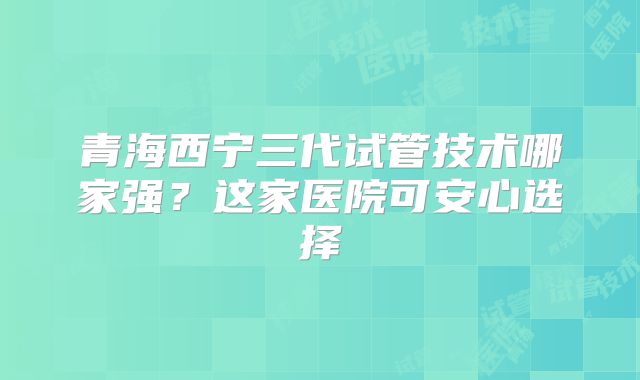 青海西宁三代试管技术哪家强？这家医院可安心选择