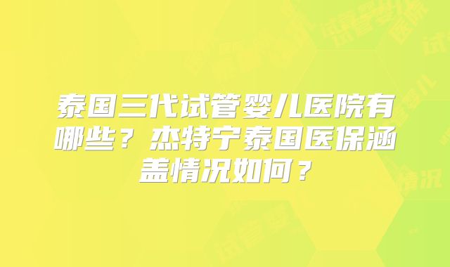 泰国三代试管婴儿医院有哪些？杰特宁泰国医保涵盖情况如何？