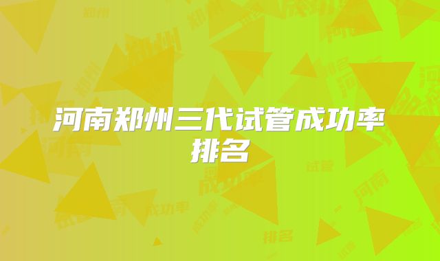 河南郑州三代试管成功率排名