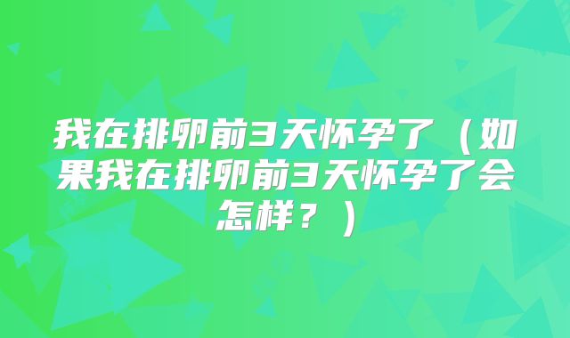我在排卵前3天怀孕了（如果我在排卵前3天怀孕了会怎样？）