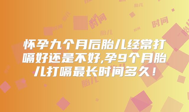 怀孕九个月后胎儿经常打嗝好还是不好,孕9个月胎儿打嗝最长时间多久！
