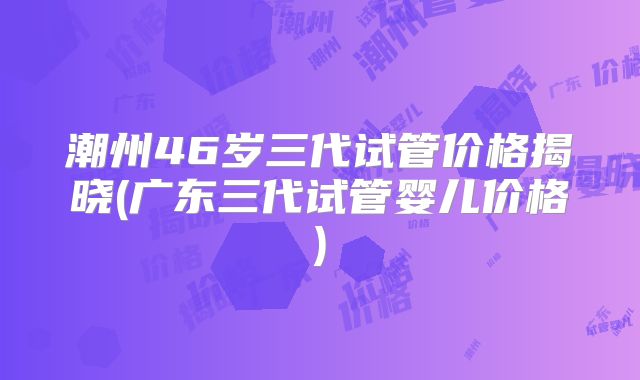 潮州46岁三代试管价格揭晓(广东三代试管婴儿价格)