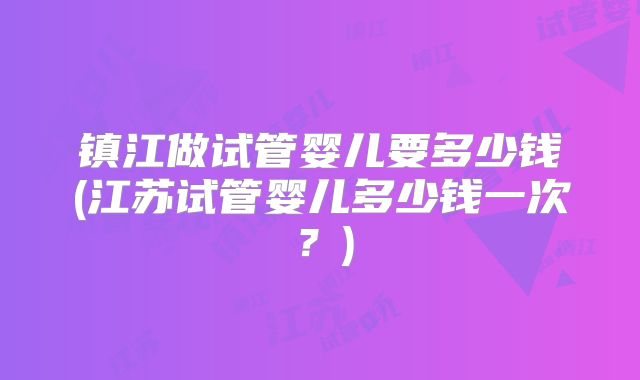 镇江做试管婴儿要多少钱(江苏试管婴儿多少钱一次？)