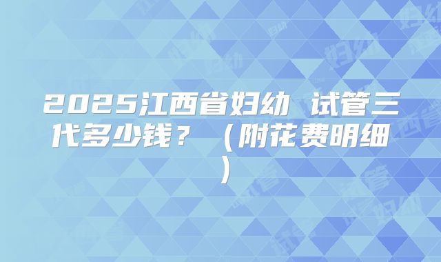 2025江西省妇幼 试管三代多少钱？（附花费明细）