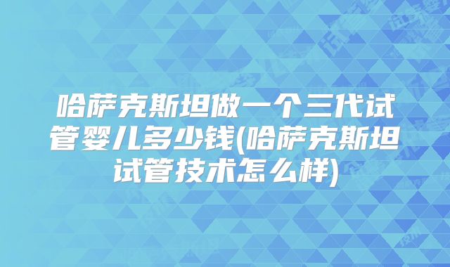 哈萨克斯坦做一个三代试管婴儿多少钱(哈萨克斯坦试管技术怎么样)