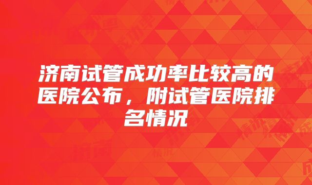 济南试管成功率比较高的医院公布，附试管医院排名情况