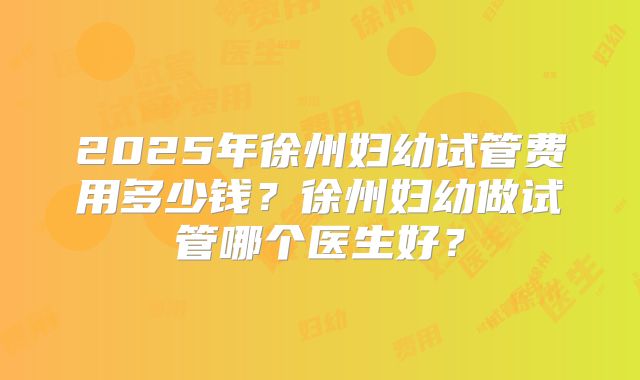 2025年徐州妇幼试管费用多少钱?徐州妇幼做试管哪个医生好?