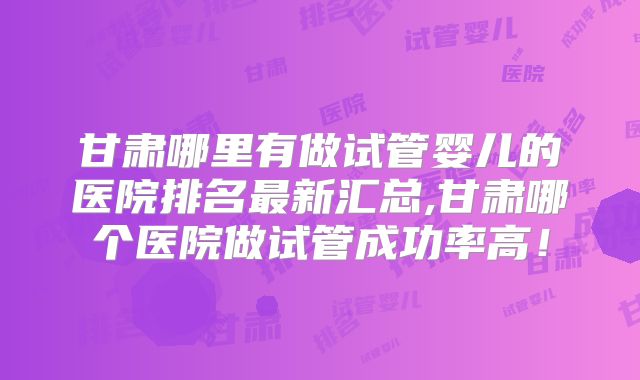 甘肃哪里有做试管婴儿的医院排名最新汇总,甘肃哪个医院做试管成功率高!