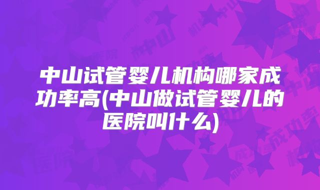 中山试管婴儿机构哪家成功率高(中山做试管婴儿的医院叫什么)