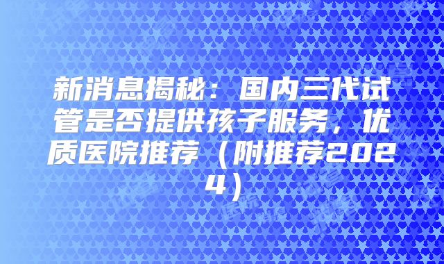 新消息揭秘:国内三代试管是否提供孩子服务,优质医院推荐(附推荐2024)