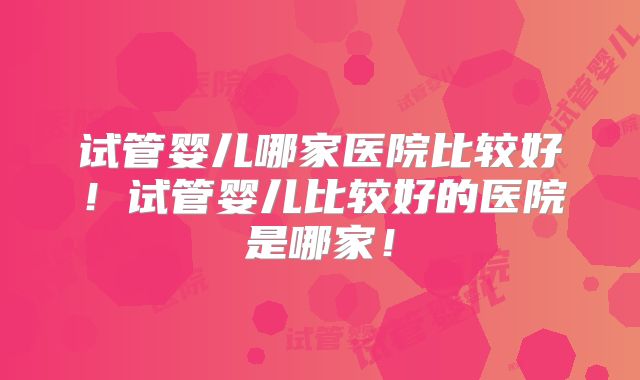 试管婴儿哪家医院比较好！试管婴儿比较好的医院是哪家！