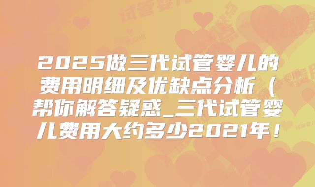 2025做三代试管婴儿的费用明细及优缺点分析（帮你解答疑惑_三代试管婴儿费用大约多少2021年！