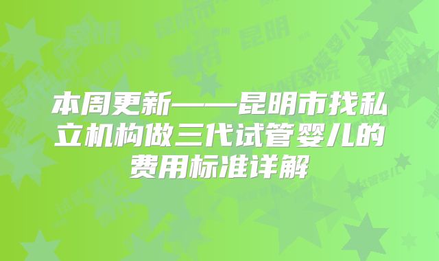 本周更新——昆明市找私立机构做三代试管婴儿的费用标准详解