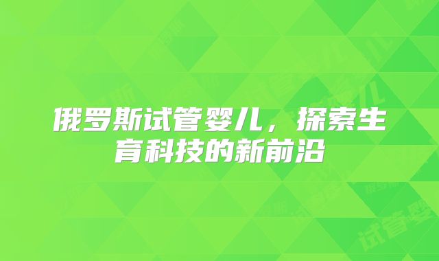 俄罗斯试管婴儿,探索生育科技的新前沿