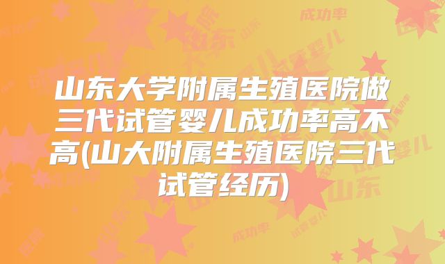 山东大学附属生殖医院做三代试管婴儿成功率高不高(山大附属生殖医院三代试管经历)