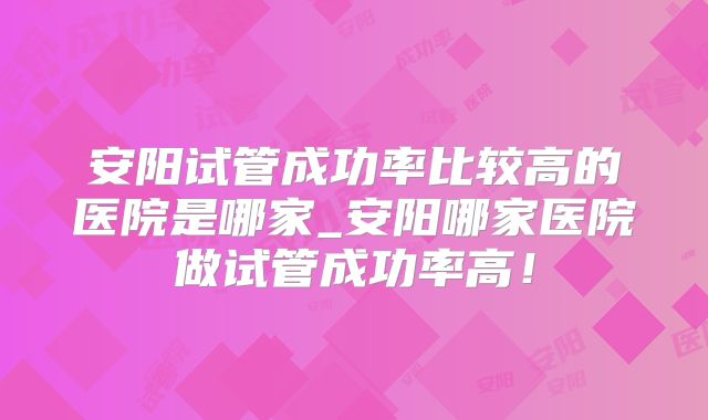 安阳试管成功率比较高的医院是哪家_安阳哪家医院做试管成功率高！