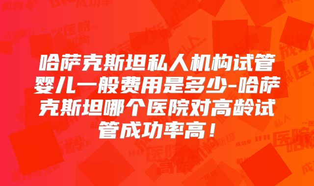 哈萨克斯坦私人机构试管婴儿一般费用是多少-哈萨克斯坦哪个医院对高龄试管成功率高!