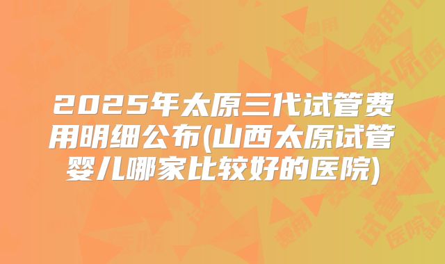 2025年太原三代试管费用明细公布(山西太原试管婴儿哪家比较好的医院)