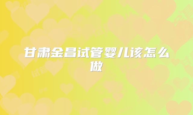 甘肃金昌试管婴儿该怎么做
