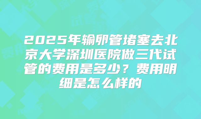 2025年输卵管堵塞去北京大学深圳医院做三代试管的费用是多少？费用明细是怎么样的