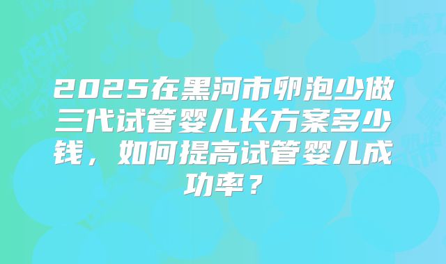 2025在黑河市卵泡少做三代试管婴儿长方案多少钱，如何提高试管婴儿成功率？