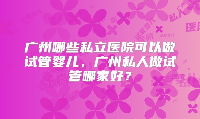 广州哪些私立医院可以做试管婴儿,广州私人做试管哪家好?