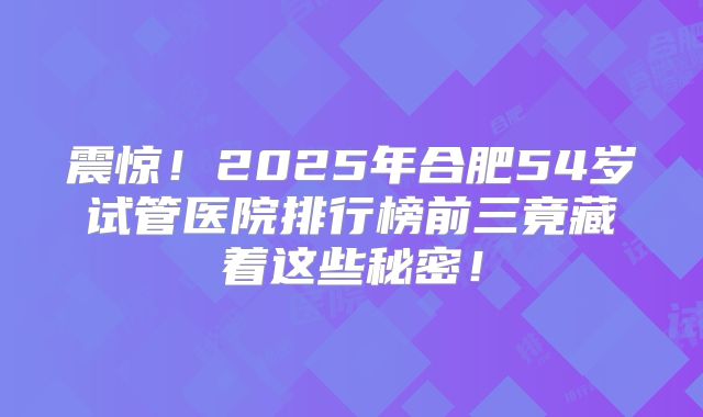 震惊！2025年合肥54岁试管医院排行榜前三竟藏着这些秘密！