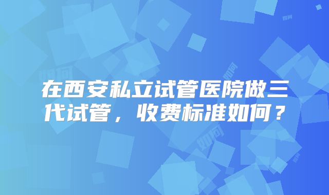 在西安私立试管医院做三代试管，收费标准如何？