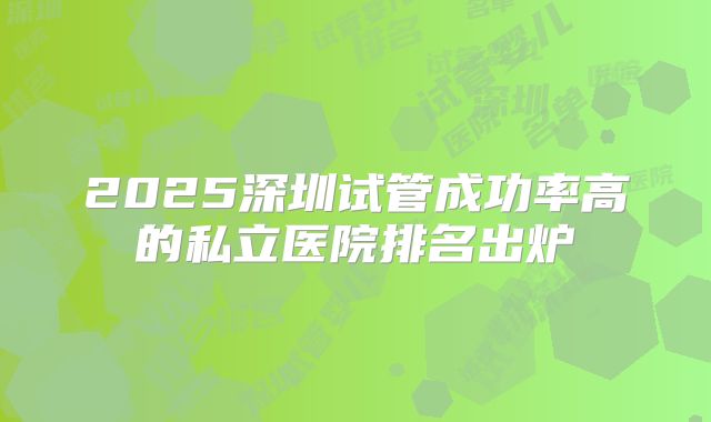 2025深圳试管成功率高的私立医院排名出炉