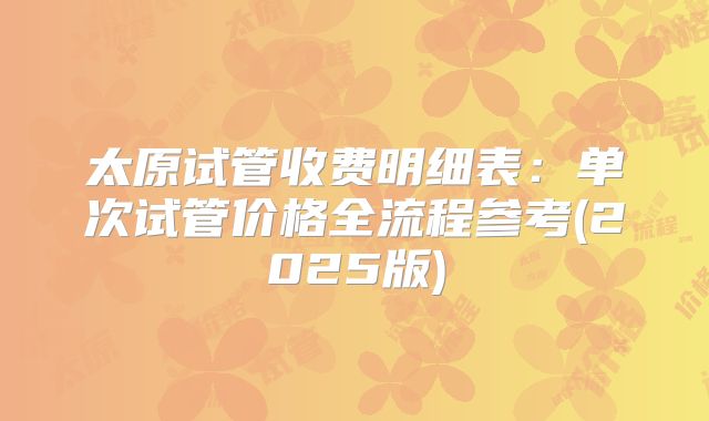 太原试管收费明细表:单次试管价格全流程参考(2025版)