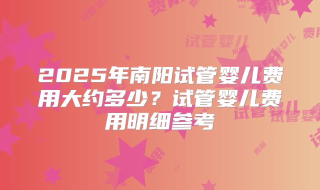 2025年南阳试管婴儿费用大约多少？试管婴儿费用明细参考