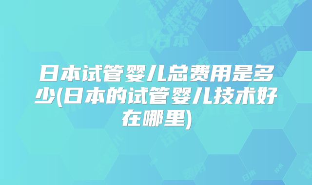 日本试管婴儿总费用是多少(日本的试管婴儿技术好在哪里)