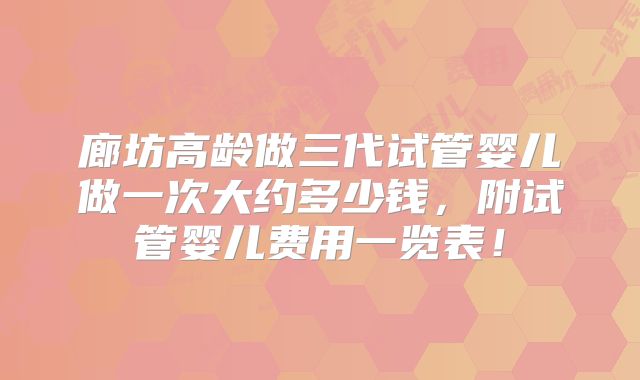 廊坊高龄做三代试管婴儿做一次大约多少钱,附试管婴儿费用一览表!