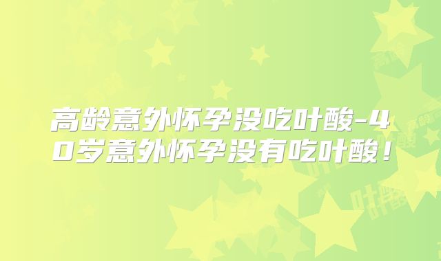 高龄意外怀孕没吃叶酸-40岁意外怀孕没有吃叶酸！
