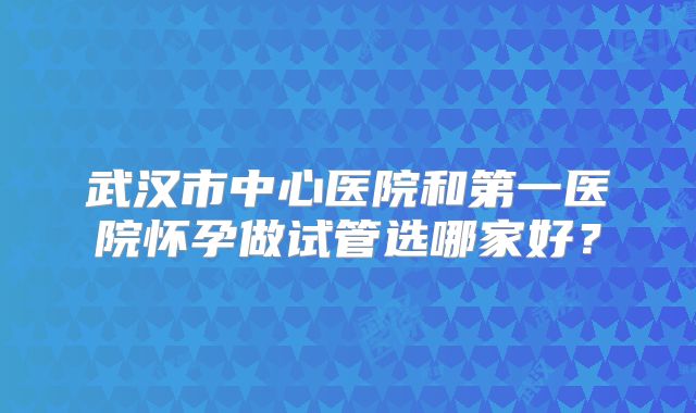 武汉市中心医院和第一医院怀孕做试管选哪家好？