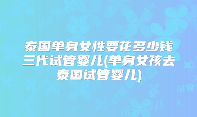泰国单身女性要花多少钱三代试管婴儿(单身女孩去泰国试管婴儿)