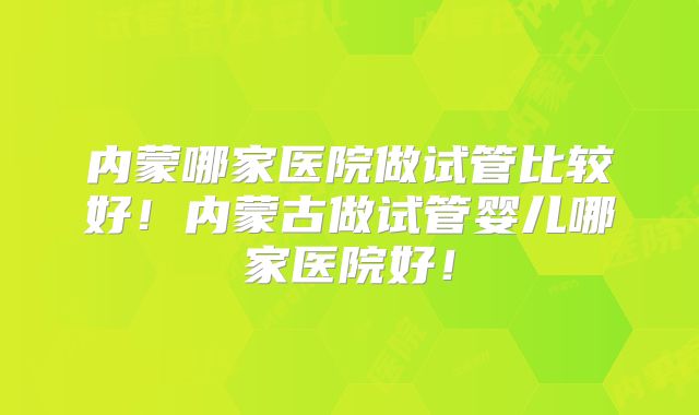 内蒙哪家医院做试管比较好！内蒙古做试管婴儿哪家医院好！