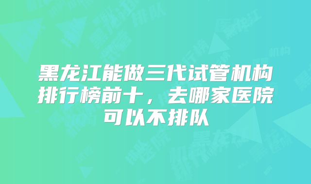 黑龙江能做三代试管机构排行榜前十,去哪家医院可以不排队