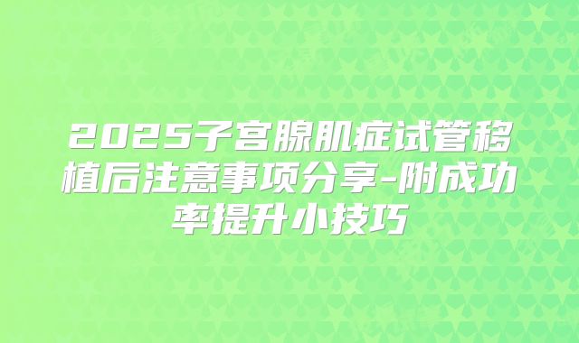2025子宫腺肌症试管移植后注意事项分享-附成功率提升小技巧