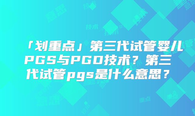 「划重点」第三代试管婴儿PGS与PGD技术？第三代试管pgs是什么意思？