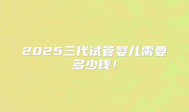 2025三代试管婴儿需要多少钱!