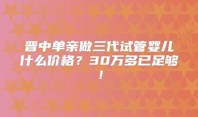 晋中单亲做三代试管婴儿什么价格？30万多已足够！