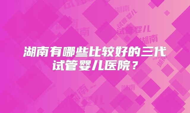 湖南有哪些比较好的三代试管婴儿医院？
