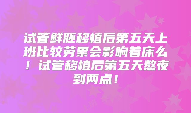 试管鲜胚移植后第五天上班比较劳累会影响着床么！试管移植后第五天熬夜到两点！